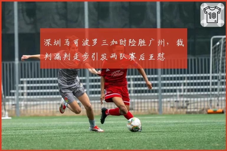 深圳马可波罗三加时险胜广州，裁判漏判走步引发两队赛后互怼