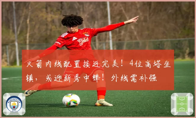 火箭内线配置接近完美！4位高塔坐镇，或迎新秀中锋！外线需补强