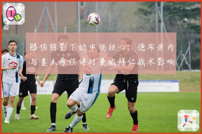 膝伤阴影下的中场核心:德布劳内与基米希伤停对曼城拜仁战术影响剖析