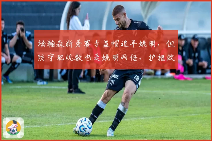 杨瀚森新秀赛季盖帽追平姚明，但防守犯规数也是姚明两倍，护框效率不及预期引争议