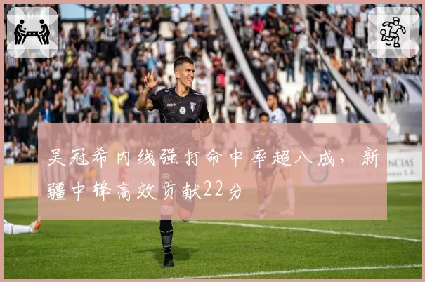 吴冠希内线强打命中率超八成，新疆中锋高效贡献22分