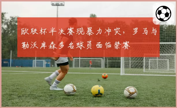 欧联杯半决赛现暴力冲突，罗马与勒沃库森多名球员面临禁赛