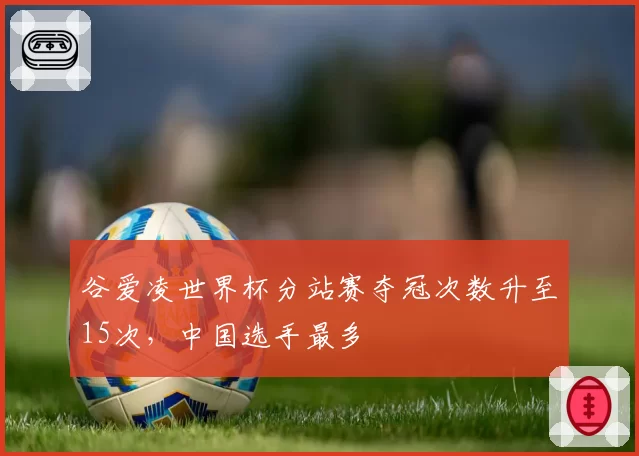 谷爱凌世界杯分站赛夺冠次数升至15次，中国选手最多
