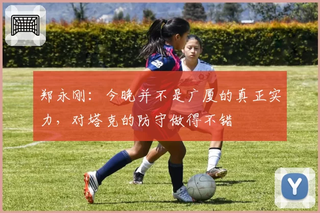 郑永刚:今晚并不是广厦的真正实力,对塔克的防守做得不错