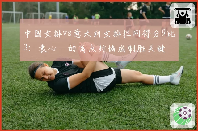 中国女排vs意大利女排拦网得分9比3：袁心玥的高点封堵成制胜关键