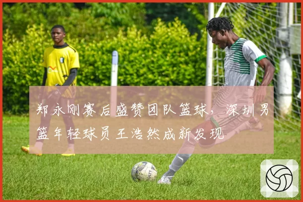 郑永刚赛后盛赞团队篮球,深圳男篮年轻球员王浩然成新发现