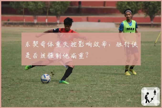 东契奇体重失控影响效率，独行侠是否该强制他减重？