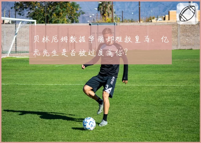 贝林厄姆数据华丽却难救皇马，亿元先生是否被过度高估？