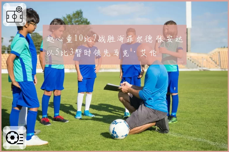 赵心童10比7战胜海菲尔德 张安达以5比3暂时领先马克·艾伦