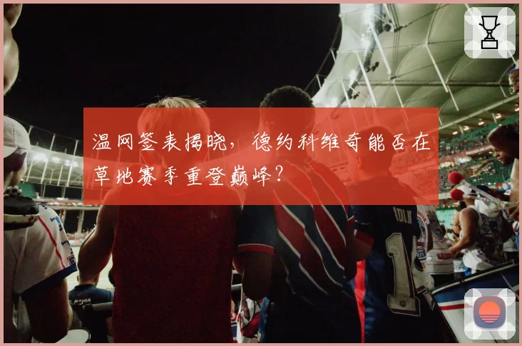 温网签表揭晓，德约科维奇能否在草地赛季重登巅峰？