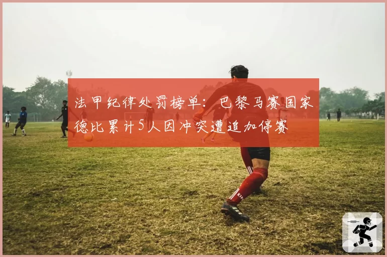 法甲纪律处罚榜单:巴黎马赛国家德比累计5人因冲突遭追加停赛