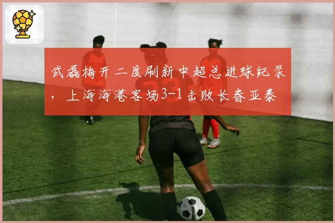 武磊梅开二度刷新中超总进球纪录，上海海港客场3-1击败长春亚泰