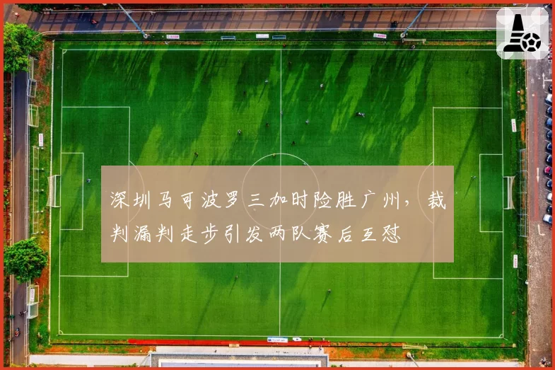 深圳马可波罗三加时险胜广州，裁判漏判走步引发两队赛后互怼