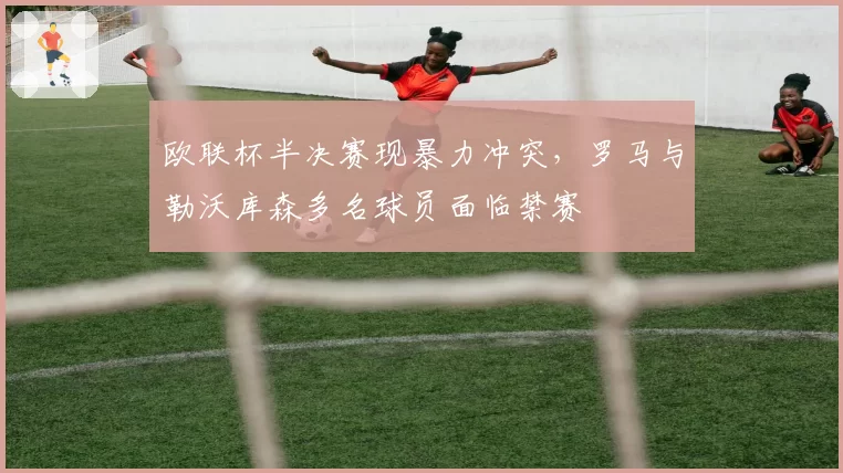 欧联杯半决赛现暴力冲突，罗马与勒沃库森多名球员面临禁赛