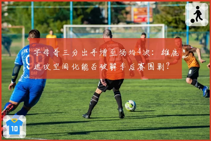 字母哥三分出手增至场均4次：雄鹿进攻空间化能否破解季后赛围剿？