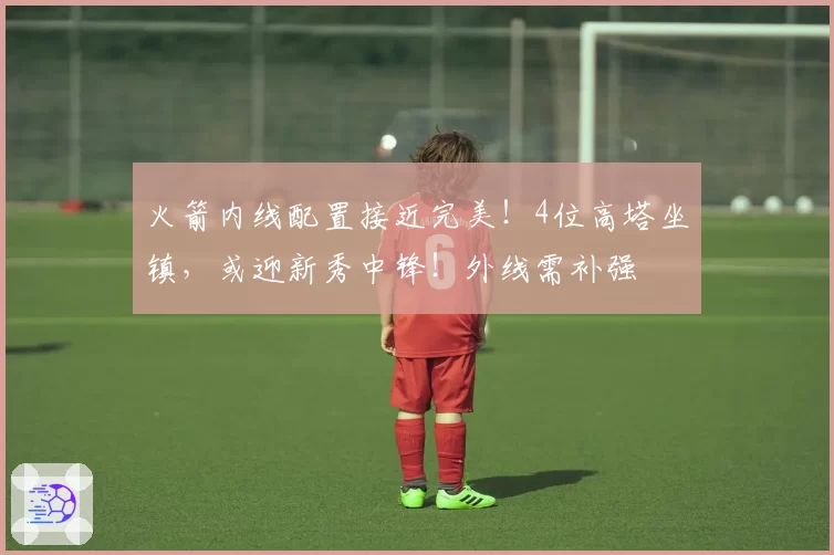 火箭内线配置接近完美！4位高塔坐镇，或迎新秀中锋！外线需补强