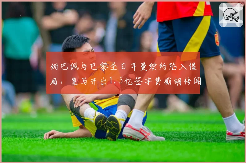 姆巴佩与巴黎圣日耳曼续约陷入僵局，皇马开出1.5亿签字费截胡传闻再起