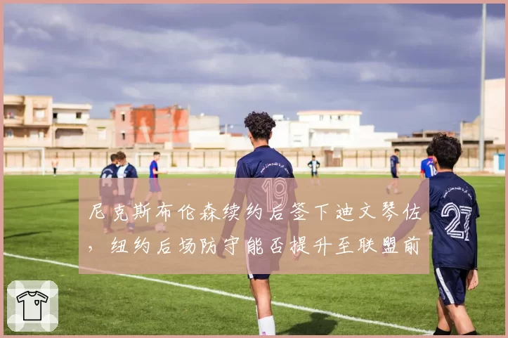 尼克斯布伦森续约后签下迪文琴佐，纽约后场防守能否提升至联盟前十？