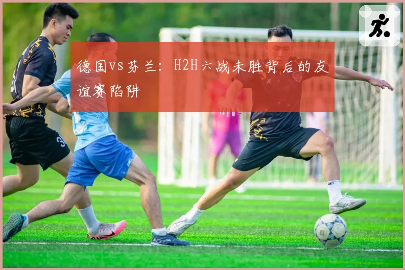 德国vs芬兰：H2H六战未胜背后的友谊赛陷阱