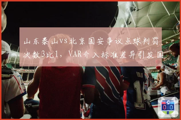 山东泰山vs北京国安争议点球判罚次数3比1，VAR介入标准差异引发国脚集体抗议
