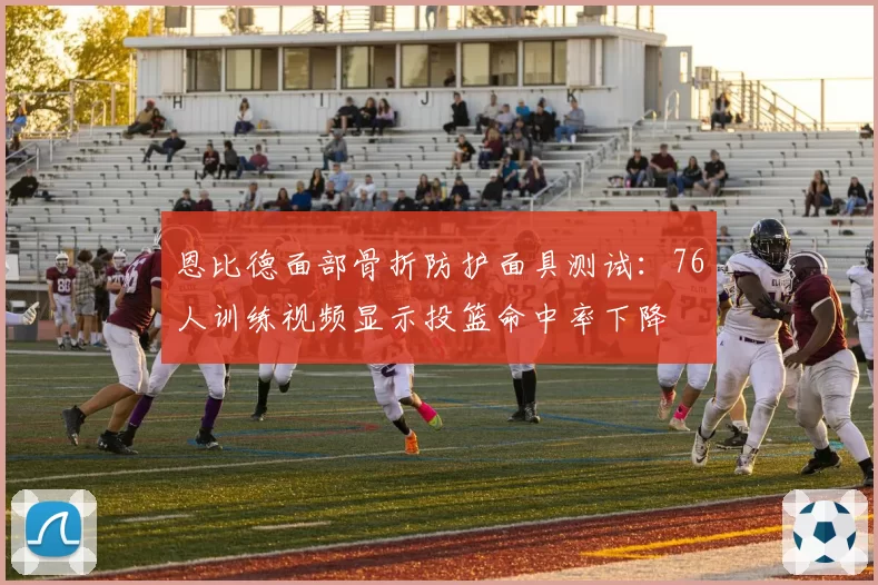 恩比德面部骨折防护面具测试：76人训练视频显示投篮命中率下降