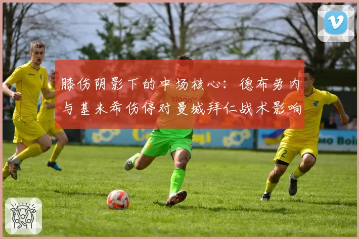 膝伤阴影下的中场核心:德布劳内与基米希伤停对曼城拜仁战术影响剖析