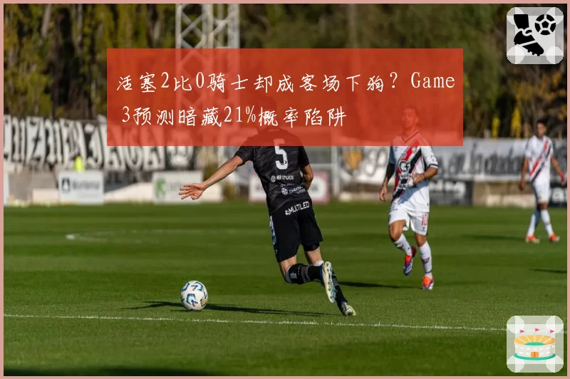 活塞2比0骑士却成客场下狗？Game 3预测暗藏21%概率陷阱