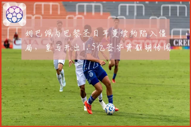 姆巴佩与巴黎圣日耳曼续约陷入僵局，皇马开出1.5亿签字费截胡传闻再起