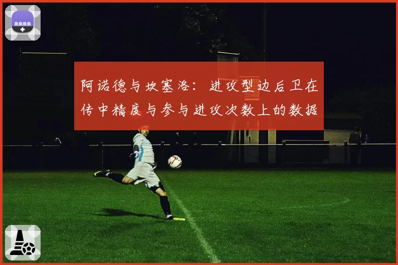 阿诺德与坎塞洛:进攻型边后卫在传中精度与参与进攻次数上的数据比拼