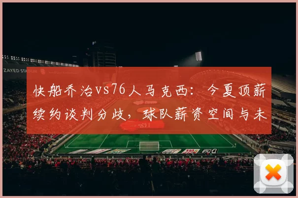 快船乔治vs76人马克西：今夏顶薪续约谈判分歧，球队薪资空间与未来规划考量