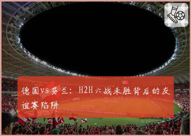 德国vs芬兰：H2H六战未胜背后的友谊赛陷阱