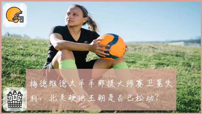 梅德维德夫辛辛那提大师赛卫冕失利，北美硬地王朝是否已松动？