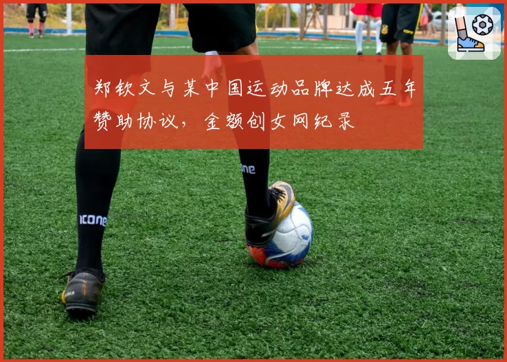 郑钦文与某中国运动品牌达成五年赞助协议,金额创女网纪录