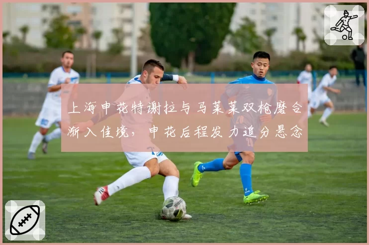 上海申花特谢拉与马莱莱双枪磨合渐入佳境，申花后程发力追分悬念再起