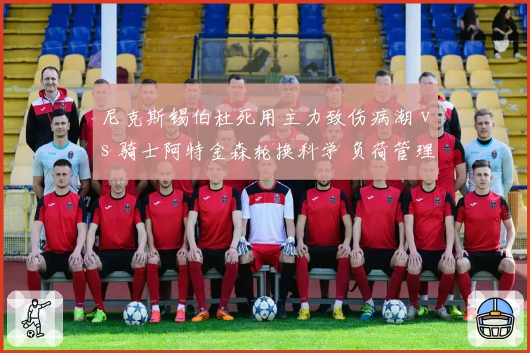 尼克斯锡伯杜死用主力致伤病潮 vs 骑士阿特金森轮换科学 负荷管理理念高下立判