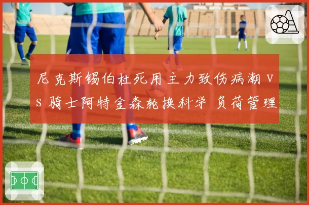 尼克斯锡伯杜死用主力致伤病潮 vs 骑士阿特金森轮换科学 负荷管理理念高下立判
