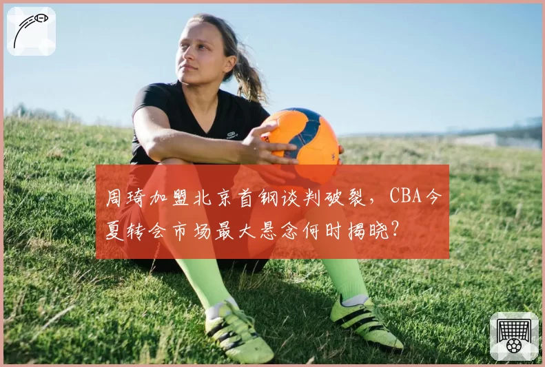 周琦加盟北京首钢谈判破裂，CBA今夏转会市场最大悬念何时揭晓？