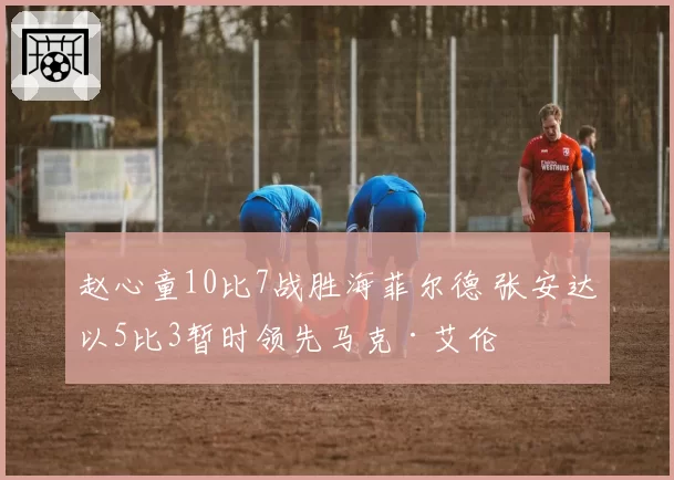 赵心童10比7战胜海菲尔德 张安达以5比3暂时领先马克·艾伦