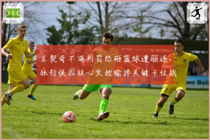 东契奇不满判罚怒砸篮球遭驱逐，独行侠因核心失控输掉关键卡位战