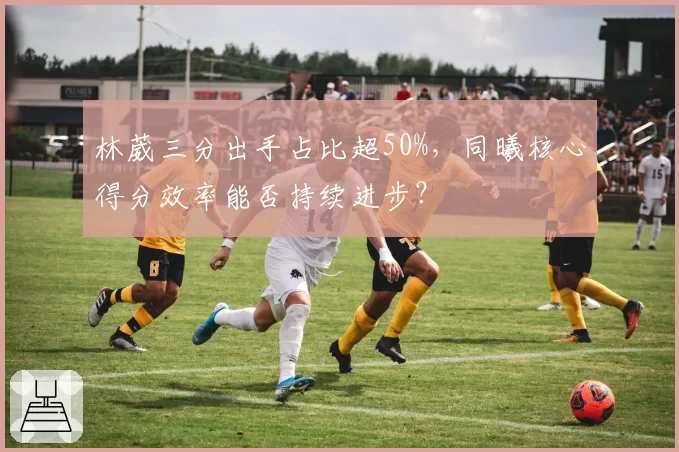 林葳三分出手占比超50%，同曦核心得分效率能否持续进步？