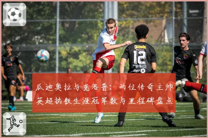 瓜迪奥拉与克洛普：两位传奇主帅英超执教生涯冠军数与里程碑盘点