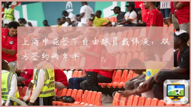 上海申花签下自由球员戴伟浚,双方签约两年半