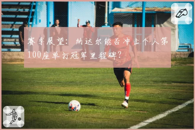赛季展望：纳达尔能否冲击个人第100座单打冠军里程碑？