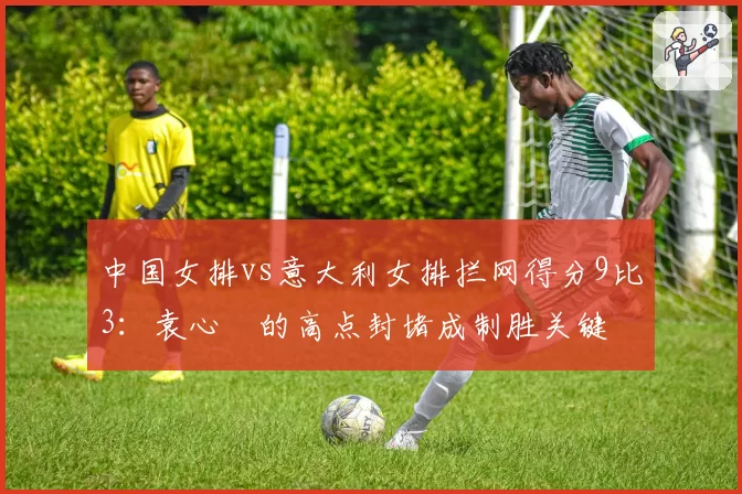 中国女排vs意大利女排拦网得分9比3：袁心玥的高点封堵成制胜关键