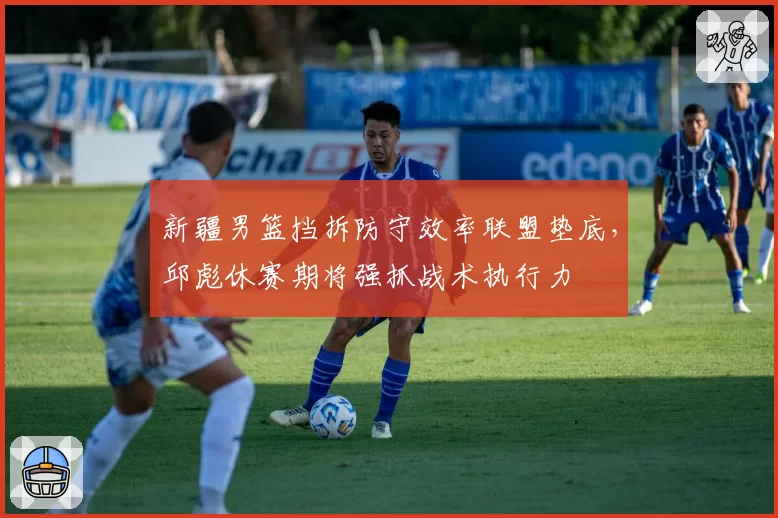 新疆男篮挡拆防守效率联盟垫底，邱彪休赛期将强抓战术执行力