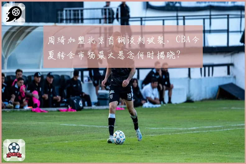 周琦加盟北京首钢谈判破裂，CBA今夏转会市场最大悬念何时揭晓？