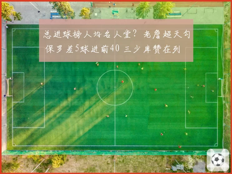 总进球榜人均名人堂？老詹超天勾 保罗差5球进前40 三少库赞在列