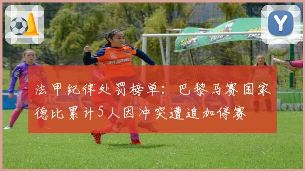 法甲纪律处罚榜单:巴黎马赛国家德比累计5人因冲突遭追加停赛
