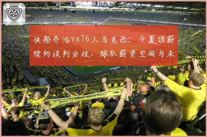 快船乔治vs76人马克西：今夏顶薪续约谈判分歧，球队薪资空间与未来规划考量