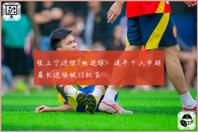 张玉宁连续5轮进球，追平个人中超最长连场破门纪录